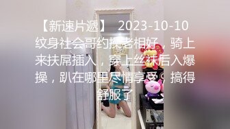 【新速片遞】  2023-10-10 纹身社会哥约操老相好，骑上来扶屌插入，穿上丝袜后入爆操，趴在哪里尽情享受，搞得舒服了