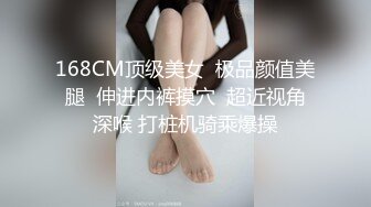 168CM顶级美女  极品颜值美腿  伸进内裤摸穴  超近视角深喉 打桩机骑乘爆操