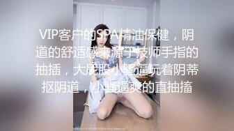 VIP客户的SPA精油保健，阴道的舒适感来源于技师手指的抽插，大屁股小骚逼玩着阴蒂抠阴道，小骚逼爽的直抽搐