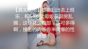 【真实乱伦】趁媳妇出去上班乐，和54岁丈母娘在厨房乱搞，这身材这臀部，不可多得啊，撞击的肉感传来爽爆的性快感！