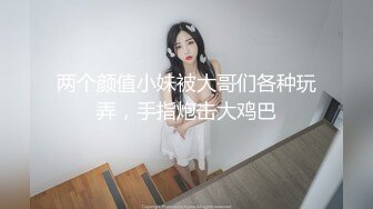 两个颜值小妹被大哥们各种玩弄，手指炮击大鸡巴