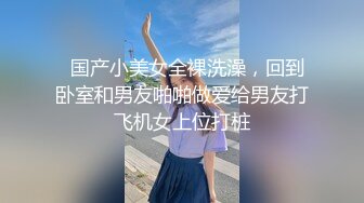   国产小美女全裸洗澡，回到卧室和男友啪啪做爱给男友打飞机女上位打桩