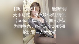 【新片速遞】  ⚫️⚫️最新9月无水订购，爆火OF网红情侣【Sofia】福利⑤，国人小伙为国争光，各种玩肏00后哥伦比亚白人大美妞