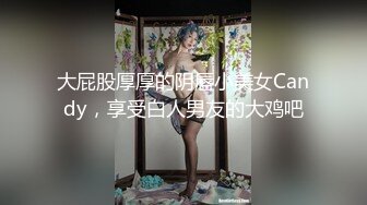 大屁股厚厚的阴唇小美女Candy，享受白人男友的大鸡吧