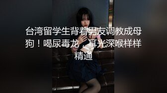 台湾留学生背着男友调教成母狗！喝尿毒龙，耳光深喉样样精通