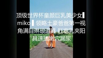 顶级世界杯童颜巨乳美少女▌miko ▌领略土豪爸爸第一视角满目琳琅道具 肛塞乳夹阳具速插嫩穴漏尿