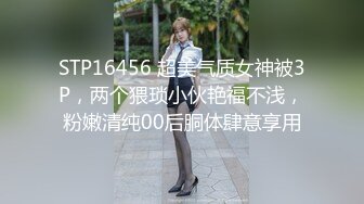 STP16456 超美气质女神被3P，两个猥琐小伙艳福不浅，粉嫩清纯00后胴体肆意享用