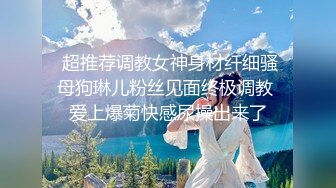  超推荐调教女神身材纤细骚母狗琳儿粉丝见面终极调教 爱上爆菊快感尿操出来了