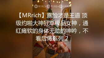 【MRrich】露脸才是王道 顶级约啪大神狂草极品女神，通红瘫软的身体无助的呻吟，不看后悔系列 2