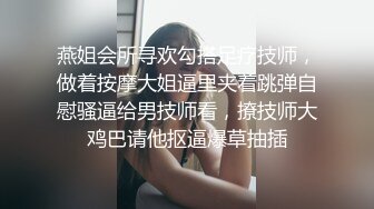 燕姐会所寻欢勾搭足疗技师，做着按摩大姐逼里夹着跳弹自慰骚逼给男技师看，撩技师大鸡巴请他抠逼爆草抽插