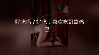 好吃吗？好吃，喜欢吃哥哥鸡巴”