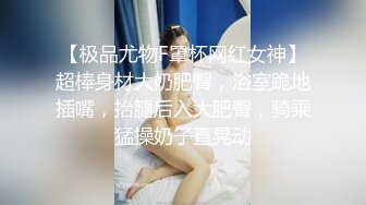 【极品尤物F罩杯网红女神】超棒身材大奶肥臀，浴室跪地插嘴，抬腿后入大肥臀，骑乘猛操奶子直晃动