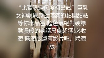 “比賽限定尺度初嘗試”巨乳女神飄飄身上滿滿的黏稠甜點等你來品嘗 超色氣絕對硬爆動漫般的身軀尺度超猛!必收藏!隱藏版還有影片喔。隐藏版