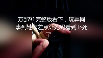 万部91完整版看下，玩弄同事到她家差点让她妈看到吓死了，