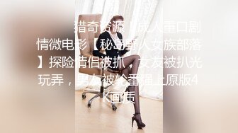 ⚫️⚫️猎奇资源！成人重口剧情微电影【秘岛野人女族部落】探险情侣被抓，女友被扒光玩弄，男友被轮番强上原版4K画质