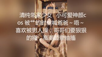 ✨清纯邻家少女✨小可爱神颜cos 被艹的时候喊爸爸～唔～喜欢被男人操，哥哥们要狠狠的捅，高潮颤挛抽搐