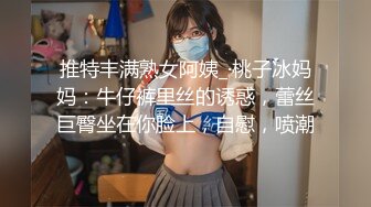 推特丰满熟女阿姨_·桃子冰妈妈：牛仔裤里丝的诱惑，蕾丝巨臀坐在你脸上，自慰，喷潮