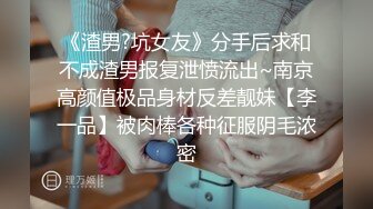 《渣男?坑女友》分手后求和不成渣男报复泄愤流出~南京高颜值极品身材反差靓妹【李一品】被肉棒各种征服阴毛浓密