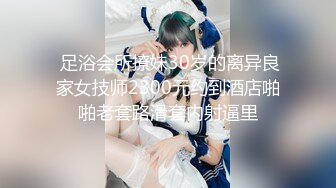  足浴会所撩妹30岁的离异良家女技师2300元约到酒店啪啪老套路滑套内射逼里