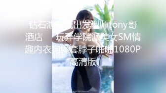 钻石泄密流出发型师tony哥酒店❤️玩弄学院派美女SM情趣内衣狗绳套脖子啪啪1080P高清版