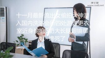 十一月最新流出女偷拍大神潜入国内洗浴会所四处游走更衣室近身偷拍G奶大长腿眼镜御姐~馋死了