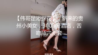 【伟哥足浴探花】，新来的贵州小美女，3000带酒店，舌吻舔穴无套