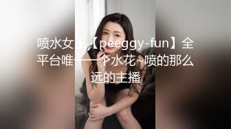 喷水女王【peeggy-fun】全平台唯一一个水花~喷的那么远的主播