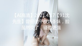 【AI高清】2021.4.17【91沈先生】曾经的午夜奶茶妹，脸虽然变了，骚劲更强