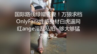 国际路线绿帽骚妻！万狼求档OnlyFans性感身材白虎逼网红ange淫乱私拍~够大够猛你就来2