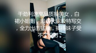  干劲利速高品质操美女，白裙小姐姐，黑丝大屁股特写交，全力出击猛操，搞得妹子受不了没射