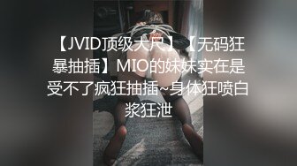 【JVID顶级大尺】【无码狂暴抽插】MIO的妹妹实在是受不了疯狂抽插~身体狂喷白浆狂泄