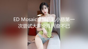 ED Mosaic童顏巨乳小慈第一次尝试大屌全程兴奋不已