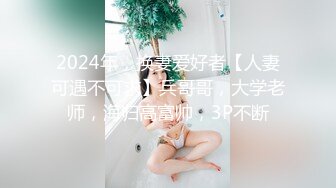 2024年，换妻爱好者【人妻可遇不可求】兵哥哥，大学老师，海归高富帅，3P不断