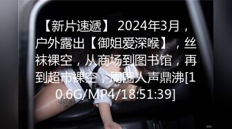 【新片速遞】 2024年3月，户外露出【御姐爱深喉】，丝袜裸空，从商场到图书馆，再到超市裸空，周围人声鼎沸[10.6G/MP4/18:51:39]