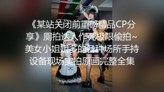 《某站关闭前重磅精品CP分享》厕拍达人作死极限偸拍~美女小姐姐多的各种场所手持设备现场实拍原画完整全集