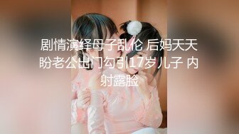 剧情演绎母子乱伦 后妈天天盼老公出门勾引17岁儿子 内射露脸