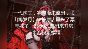 一代炮王，完整版未流出，【山鸡岁月】，按摩店里来了漂亮妹子，2500忽悠出来开房，半泡良半嫖娼