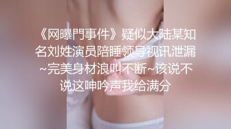 《网曝門事件》疑似大陆某知名刘姓演员陪睡领导视讯泄漏~完美身材浪叫不断~该说不说这呻吟声我给满分