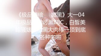 《极品硬核❤️媚黑》大一04年极品崇黑讨黑BBC，白皙美鲍骚婊被粗黑大肉棒一顶到底各种啪啪