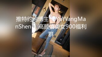 推特约炮博主 【YuWangManShen 】高颜值美女900福利群