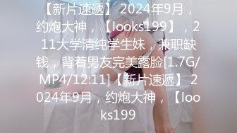 【新片速遞】 2024年9月，约炮大神，【looks199】，211大学清纯学生妹，兼职缺钱，背着男友完美露脸[1.7G/MP4/12:11]【新片速遞】 2024年9月，约炮大神，【looks199