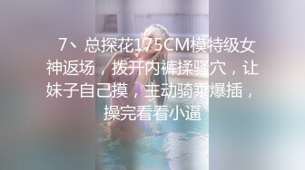   7丶总探花175CM模特级女神返场，拨开内裤揉骚穴，让妹子自己摸，主动骑乘爆插，操完看看小逼