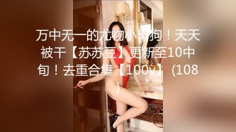 万中无一的尤物小母狗！天天被干【苏苏豆】更新至10中旬！去重合集【100v】 (108)