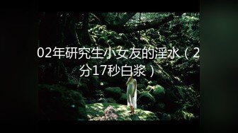 02年研究生小女友的淫水（2分17秒白浆）