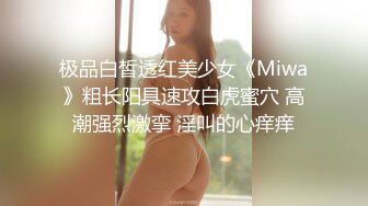 极品白皙透红美少女《Miwa》粗长阳具速攻白虎蜜穴 高潮强烈激挛 淫叫的心痒痒