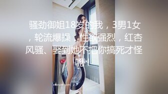  骚劲御姐18岁的我，3男1女，轮流爆操，性欲强烈，红杏风骚、娶到她不把你搞死才怪呢！