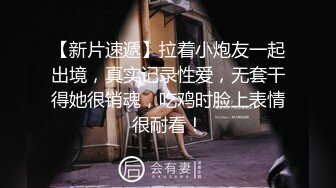 【新片速遞】拉着小炮友一起出境，真实记录性爱，无套干得她很销魂，吃鸡时脸上表情很耐看！