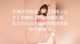 丰满无毛粉逼少妇【吞精小公主】按摩床上推油按摩乳推，乳交后入快速猛操很是诱惑喜欢不要错过