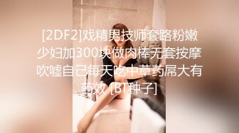 [2DF2]戏精男技师套路粉嫩少妇加300块做肉棒无套按摩吹嘘自己每天吃中草药屌大有药效 [BT种子]