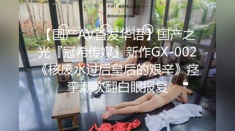 【国产AV首发华语】国产之光『冠希传媒』新作GX-002《核废水过后皇后的艰辛》痉挛潮吹翻白眼报复